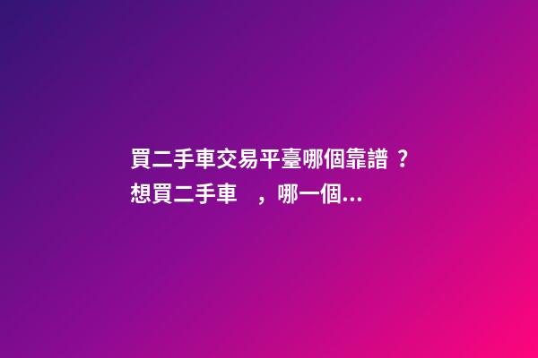 買二手車交易平臺哪個靠譜？想買二手車，哪一個二手車交易平臺最可靠？